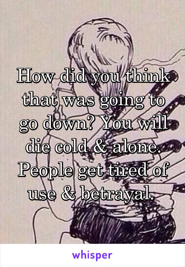 How did you think that was going to go down? You will die cold & alone. People get tired of use & betrayal. 