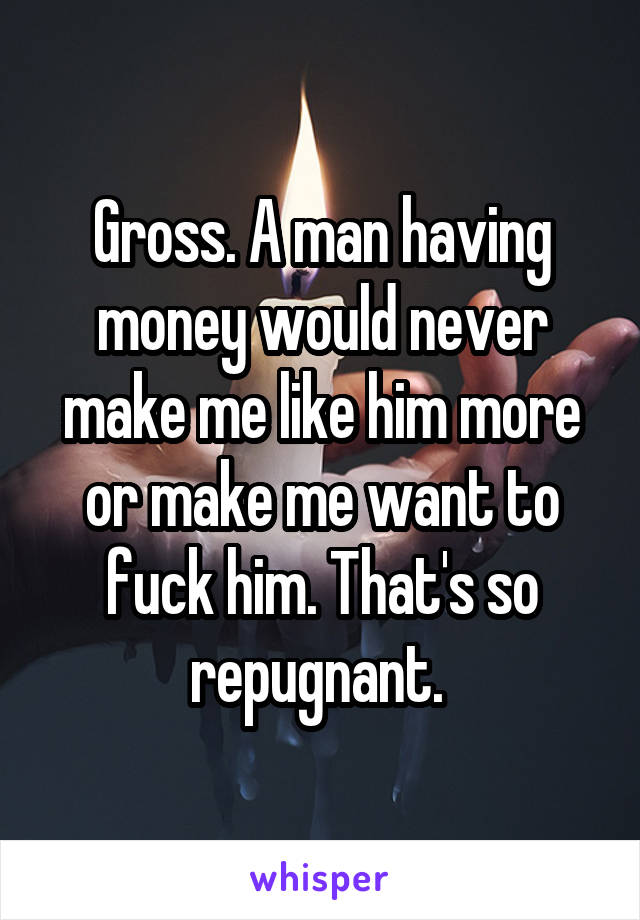 Gross. A man having money would never make me like him more or make me want to fuck him. That's so repugnant. 