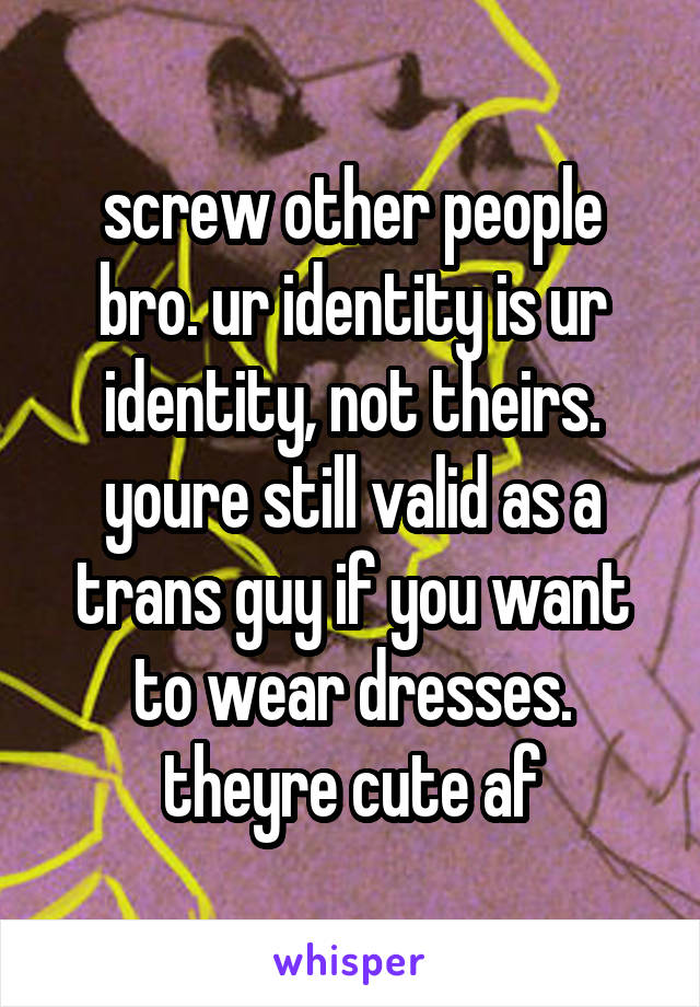 screw other people bro. ur identity is ur identity, not theirs. youre still valid as a trans guy if you want to wear dresses. theyre cute af