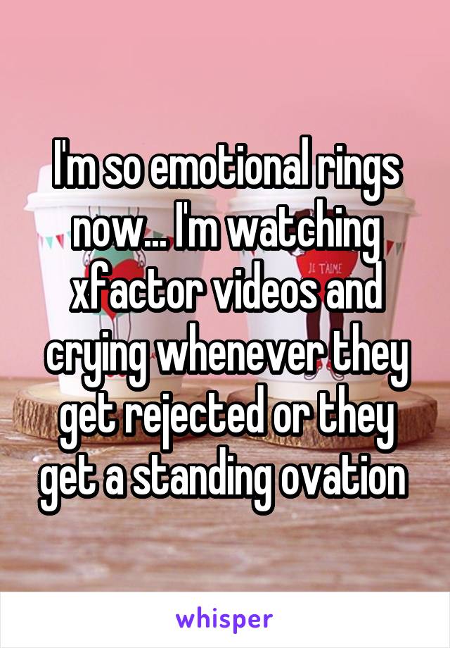 I'm so emotional rings now... I'm watching xfactor videos and crying whenever they get rejected or they get a standing ovation 