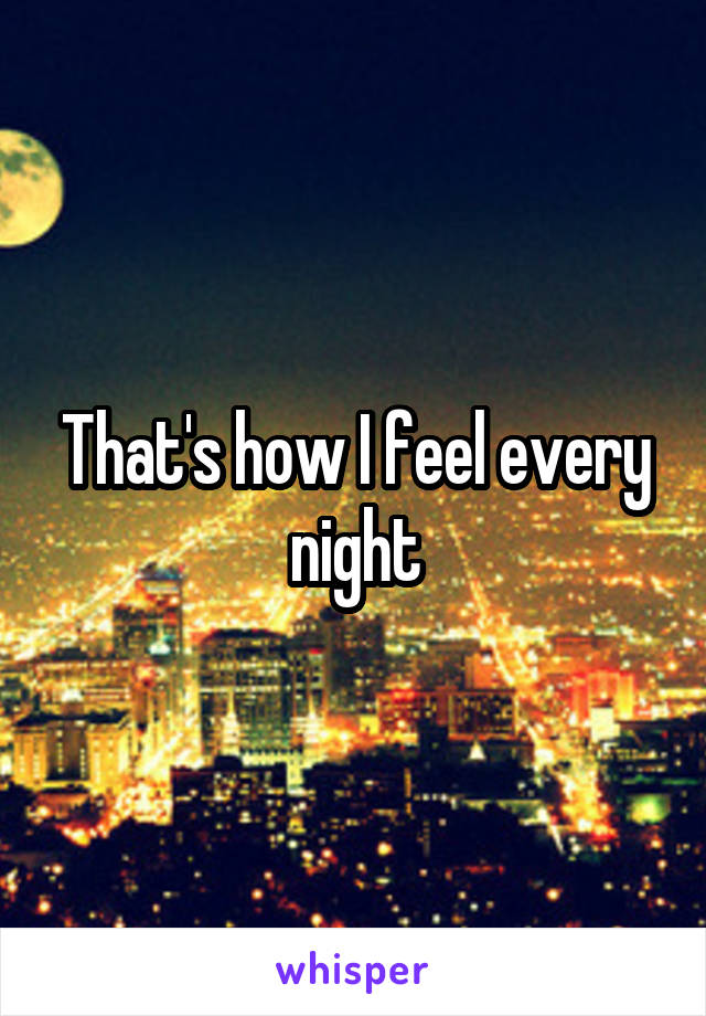 That's how I feel every night