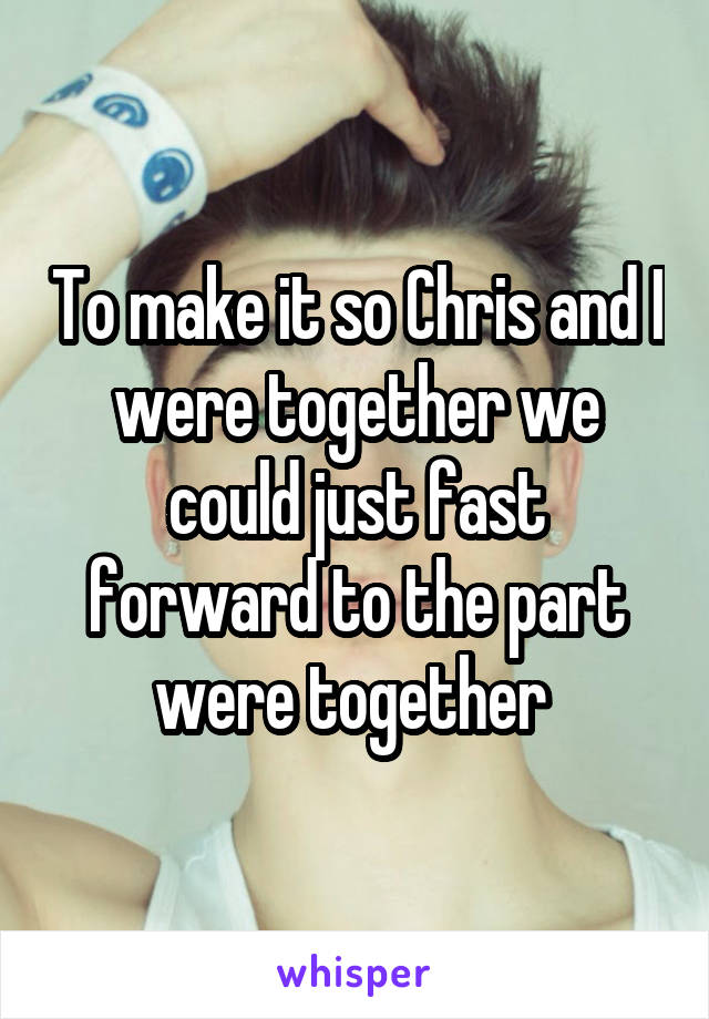 To make it so Chris and I were together we could just fast forward to the part were together 