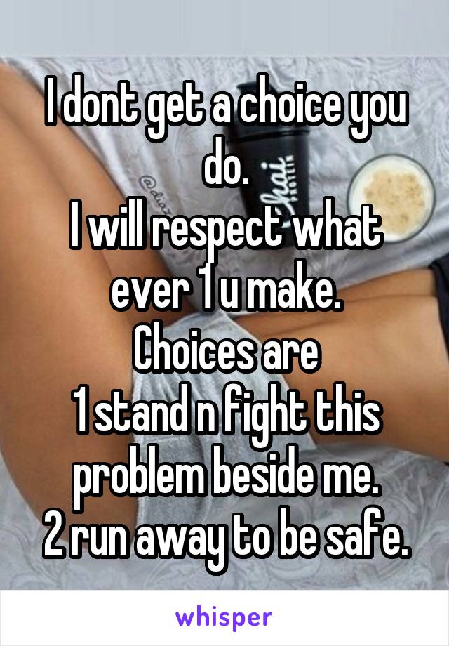 I dont get a choice you do.
I will respect what ever 1 u make.
Choices are
1 stand n fight this problem beside me.
2 run away to be safe.