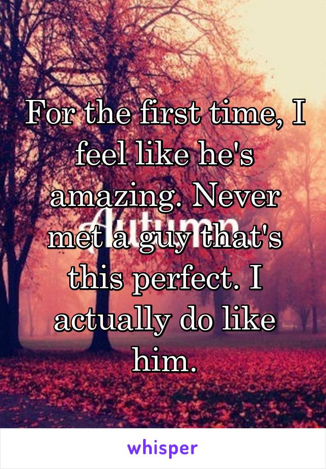 For the first time, I feel like he's amazing. Never met a guy that's this perfect. I actually do like him.