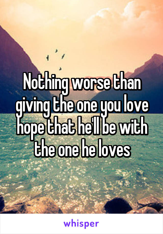 Nothing worse than giving the one you love hope that he'll be with the one he loves