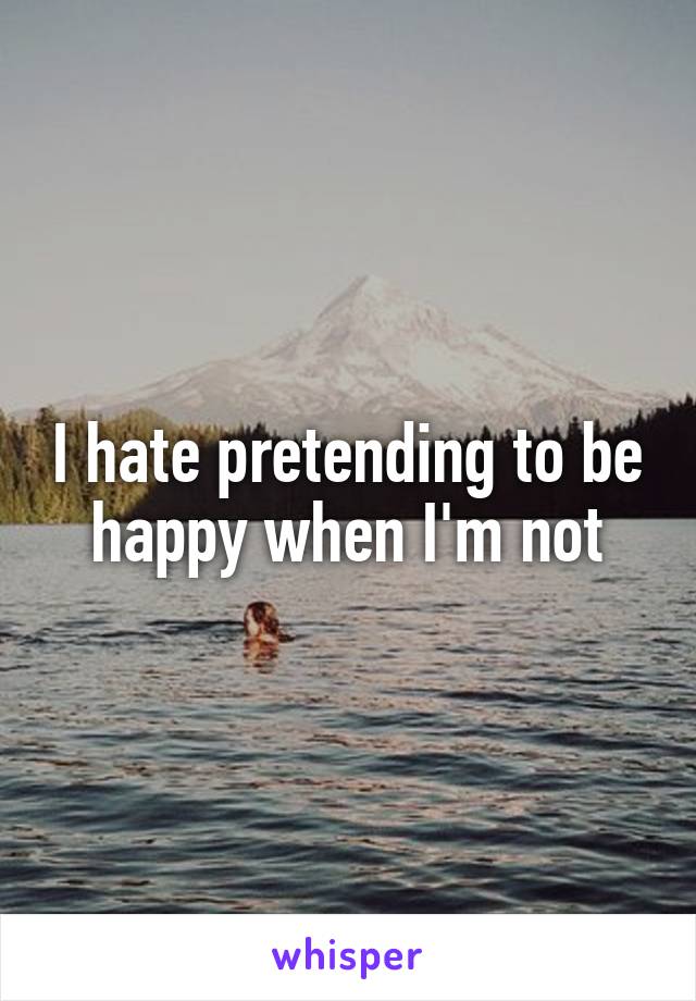 I hate pretending to be happy when I'm not