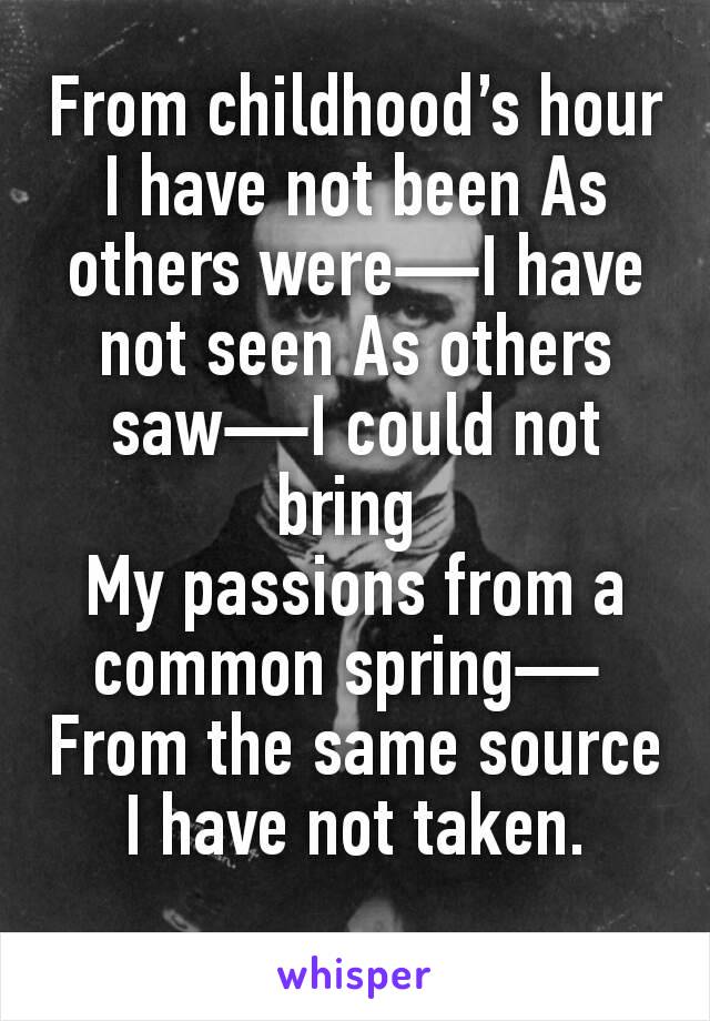 From childhood’s hour I have not been As others were—I have not seen As others saw—I could not bring 
My passions from a common spring— 
From the same source I have not taken.
