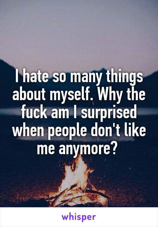 I hate so many things about myself. Why the fuck am I surprised when people don't like me anymore? 