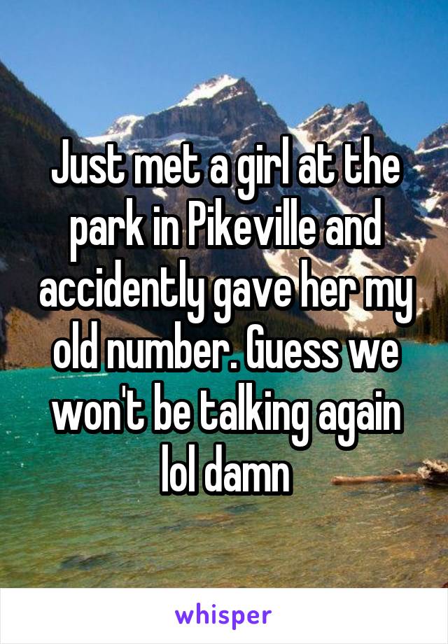 Just met a girl at the park in Pikeville and accidently gave her my old number. Guess we won't be talking again lol damn