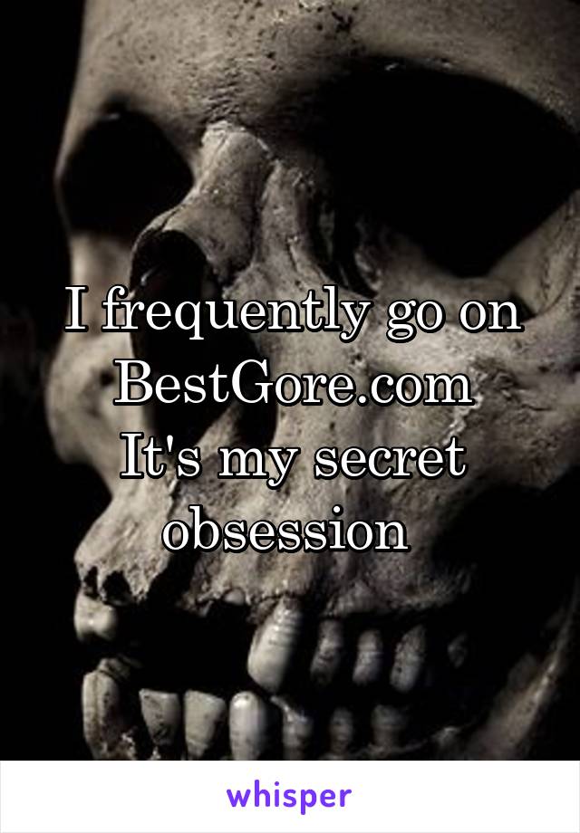 I frequently go on BestGore.com
It's my secret obsession 