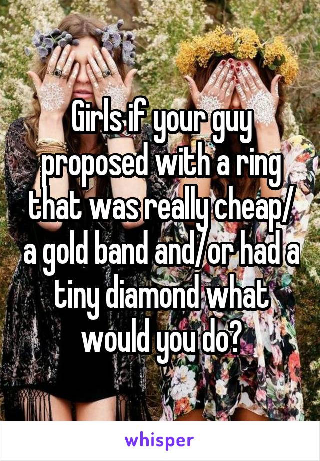 Girls if your guy proposed with a ring that was really cheap/ a gold band and/or had a tiny diamond what would you do?