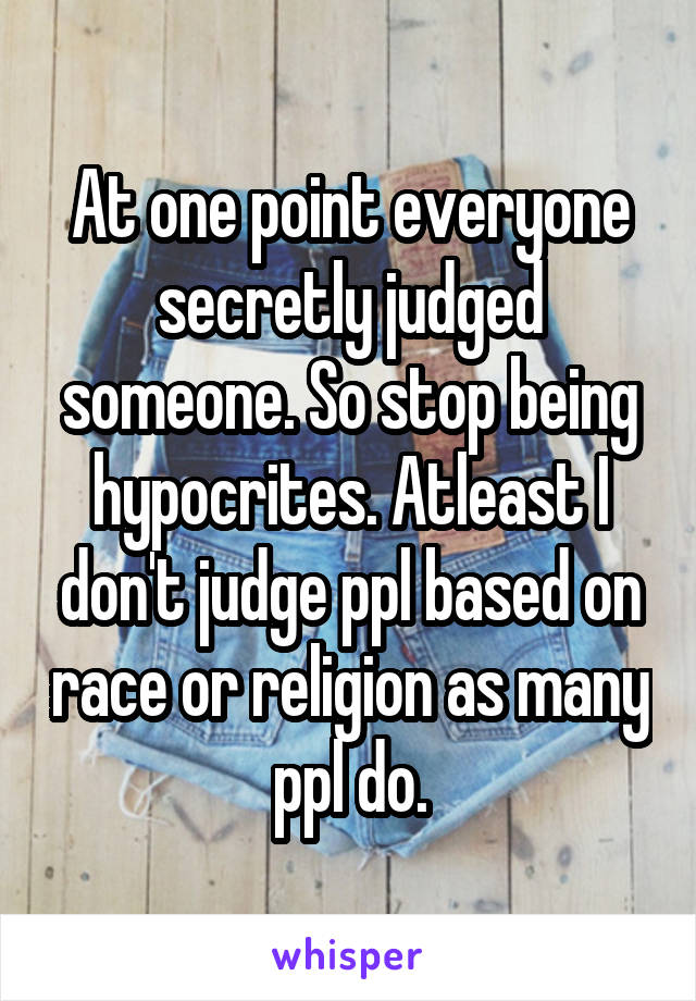 At one point everyone secretly judged someone. So stop being hypocrites. Atleast I don't judge ppl based on race or religion as many ppl do.