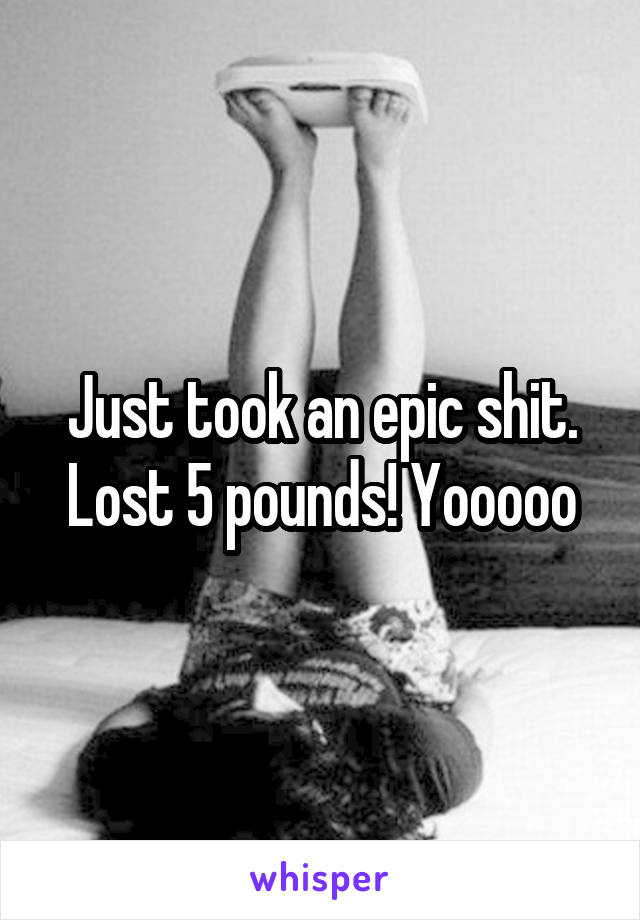 Just took an epic shit. Lost 5 pounds! Yooooo