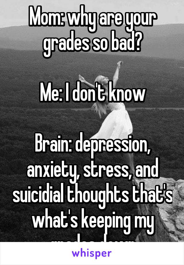 Mom: why are your grades so bad?

Me: I don't know

Brain: depression, anxiety, stress, and suicidial thoughts that's what's keeping my grades down