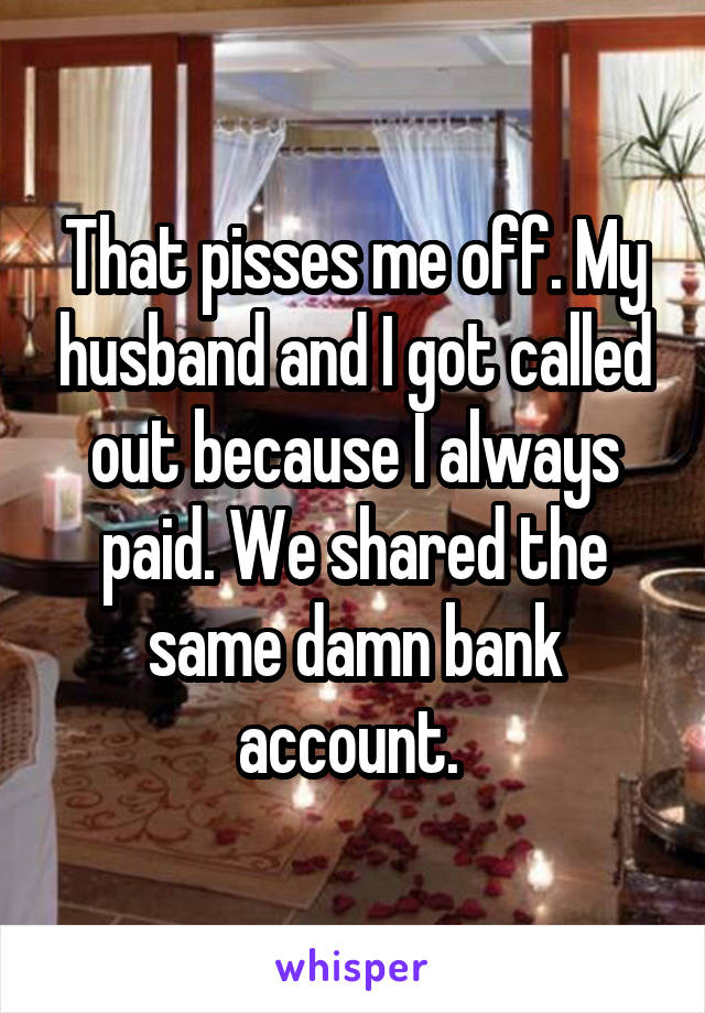 That pisses me off. My husband and I got called out because I always paid. We shared the same damn bank account. 