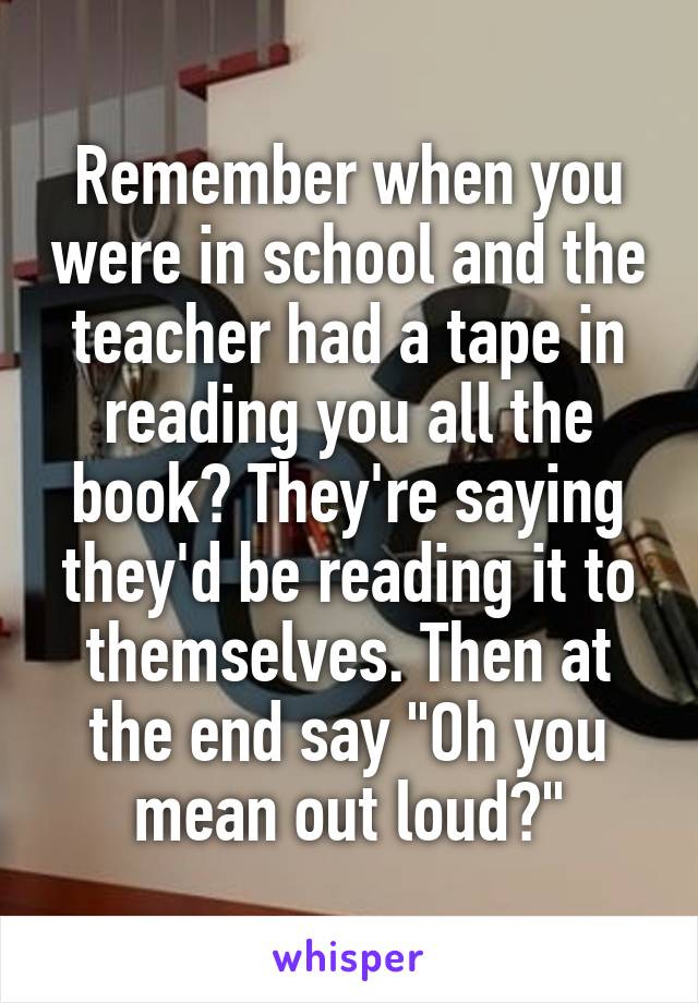 Remember when you were in school and the teacher had a tape in reading you all the book? They're saying they'd be reading it to themselves. Then at the end say "Oh you mean out loud?"