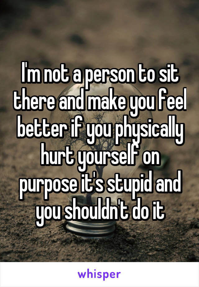 I'm not a person to sit there and make you feel better if you physically hurt yourself on purpose it's stupid and you shouldn't do it