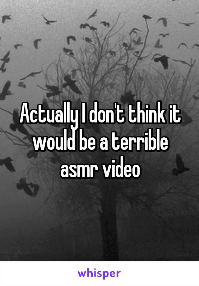 Actually I don't think it would be a terrible asmr video