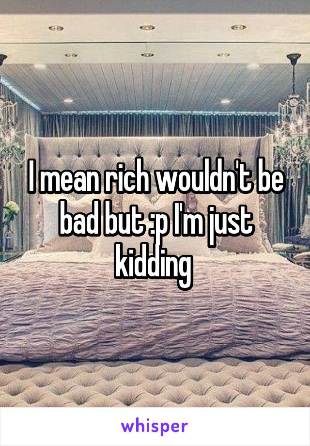 I mean rich wouldn't be bad but :p I'm just kidding 