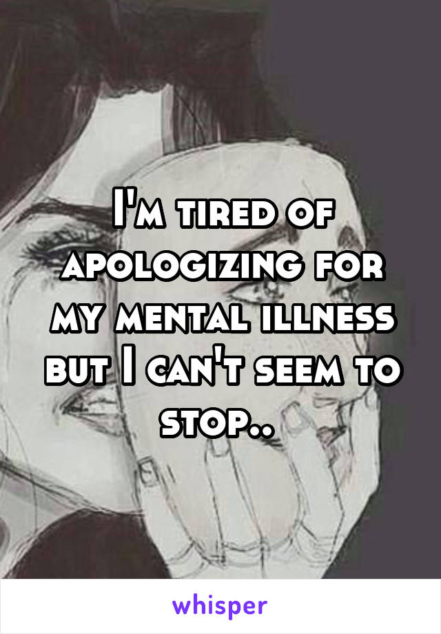 I'm tired of apologizing for my mental illness but I can't seem to stop.. 