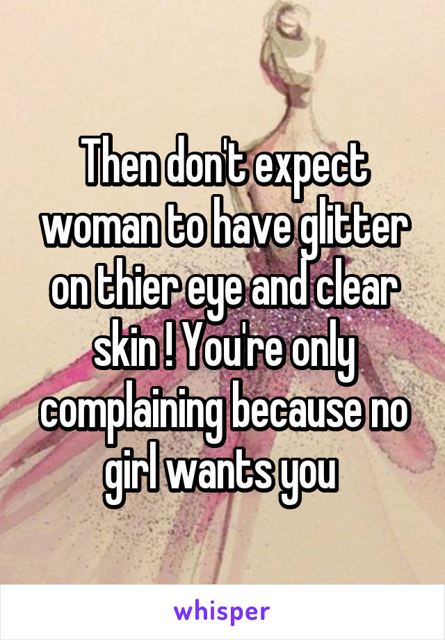 Then don't expect woman to have glitter on thier eye and clear skin ! You're only complaining because no girl wants you 