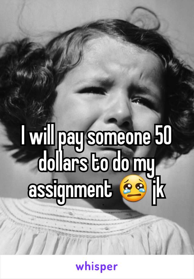 I will pay someone 50 dollars to do my assignment 😢 jk