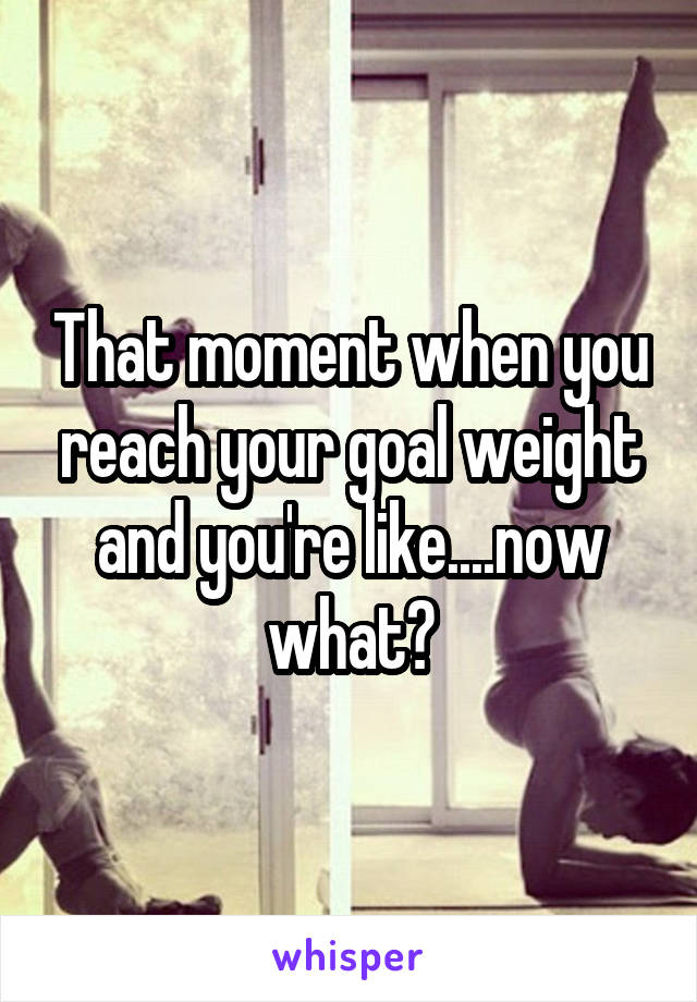 That moment when you reach your goal weight and you're like....now what?