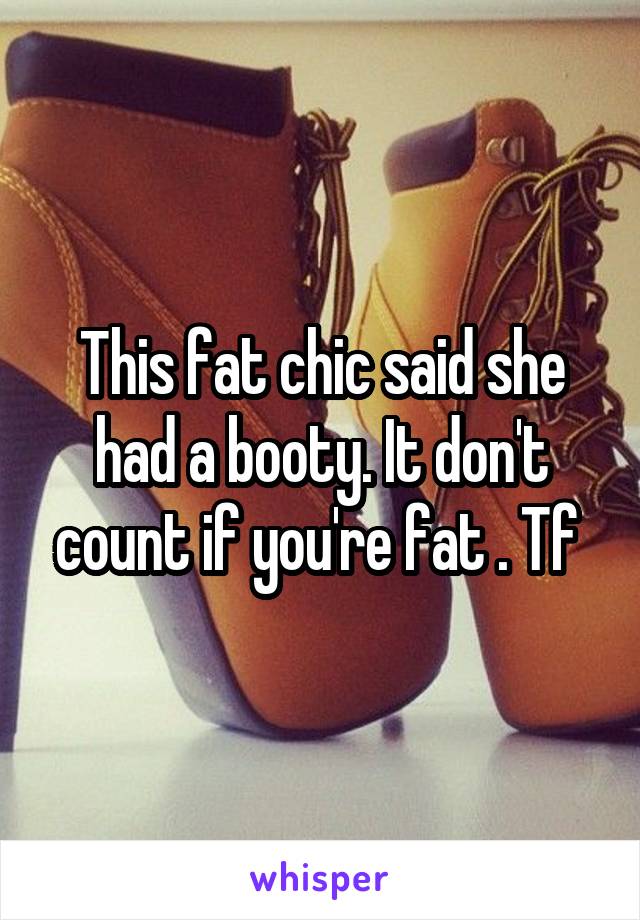 This fat chic said she had a booty. It don't count if you're fat . Tf 