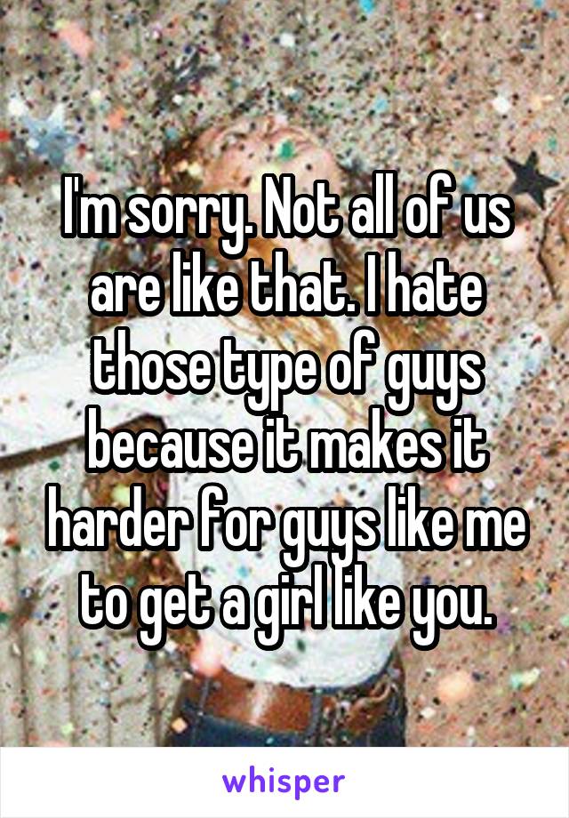 I'm sorry. Not all of us are like that. I hate those type of guys because it makes it harder for guys like me to get a girl like you.