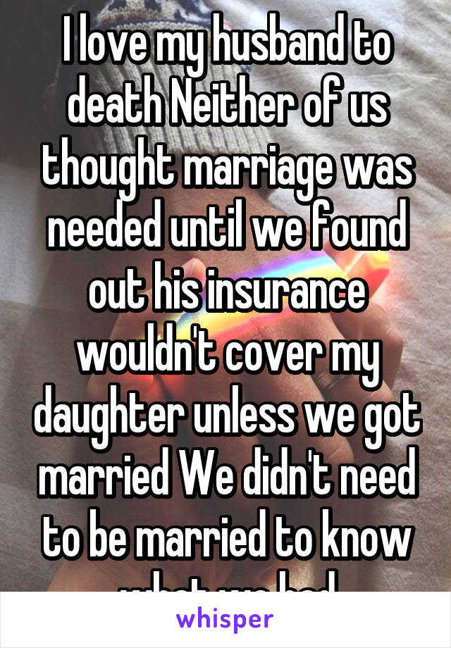 I love my husband to death Neither of us thought marriage was needed until we found out his insurance wouldn't cover my daughter unless we got married We didn't need to be married to know what we had