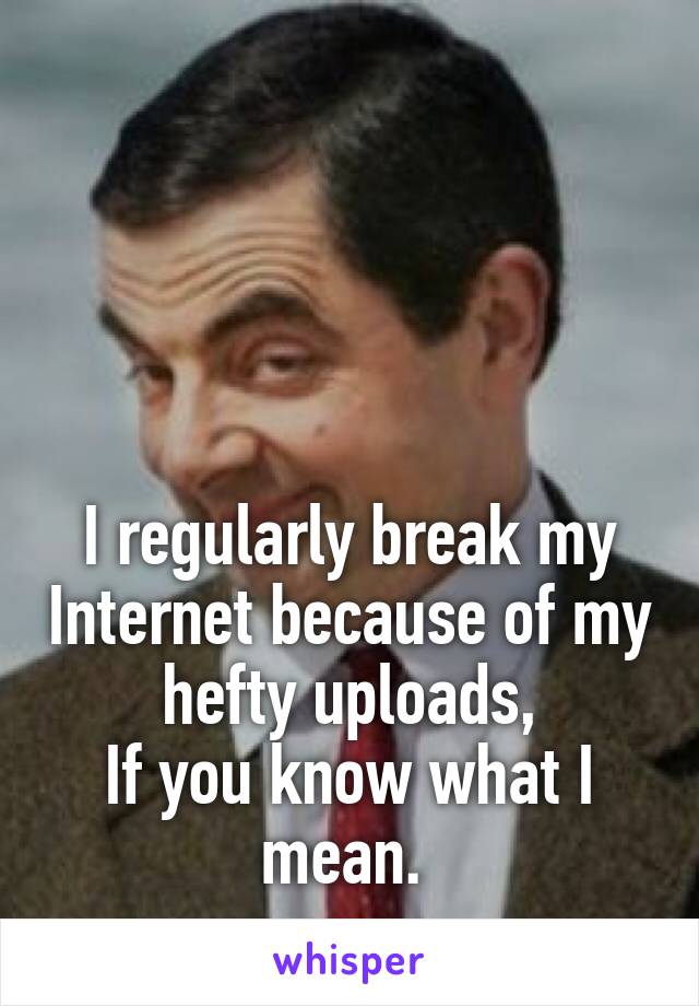 




I regularly break my Internet because of my hefty uploads,
If you know what I mean. 