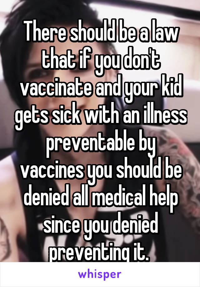 There should be a law that if you don't vaccinate and your kid gets sick with an illness preventable by vaccines you should be denied all medical help since you denied preventing it. 