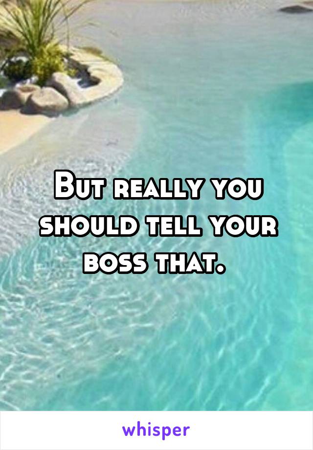 But really you should tell your boss that. 