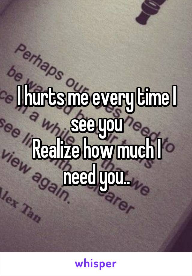 I hurts me every time I see you
Realize how much I need you..