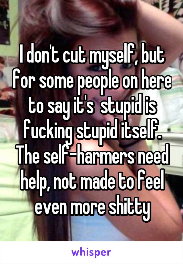 I don't cut myself, but for some people on here to say it's  stupid is fucking stupid itself. The self-harmers need help, not made to feel even more shitty