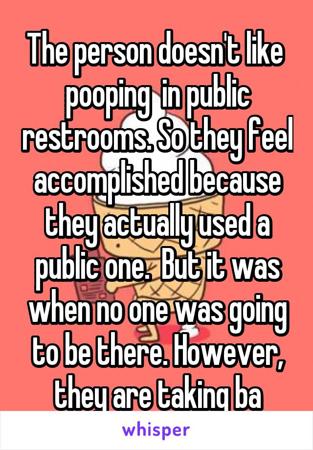 The person doesn't like  pooping  in public restrooms. So they feel accomplished because they actually used a public one.  But it was when no one was going to be there. However, they are taking ba