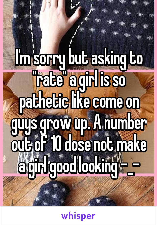 I'm sorry but asking to "rate" a girl is so pathetic like come on guys grow up. A number out of 10 dose not make a girl good looking -_-