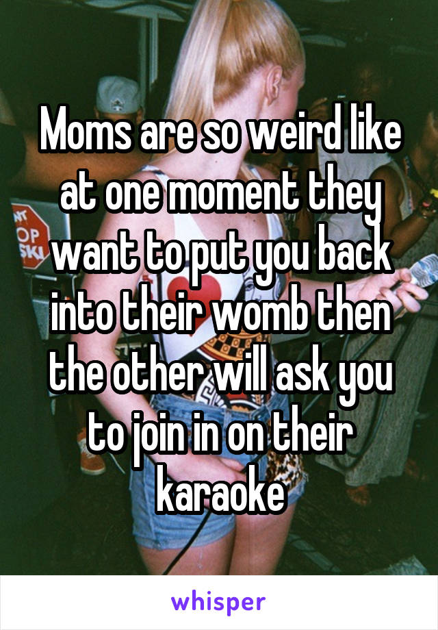 Moms are so weird like at one moment they want to put you back into their womb then the other will ask you to join in on their karaoke