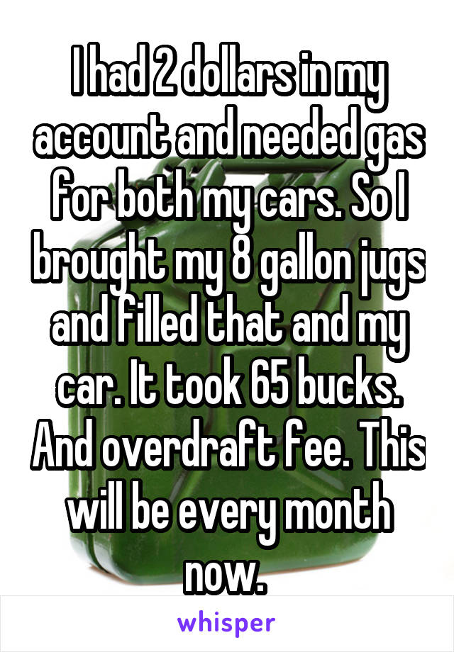 I had 2 dollars in my account and needed gas for both my cars. So I brought my 8 gallon jugs and filled that and my car. It took 65 bucks. And overdraft fee. This will be every month now. 