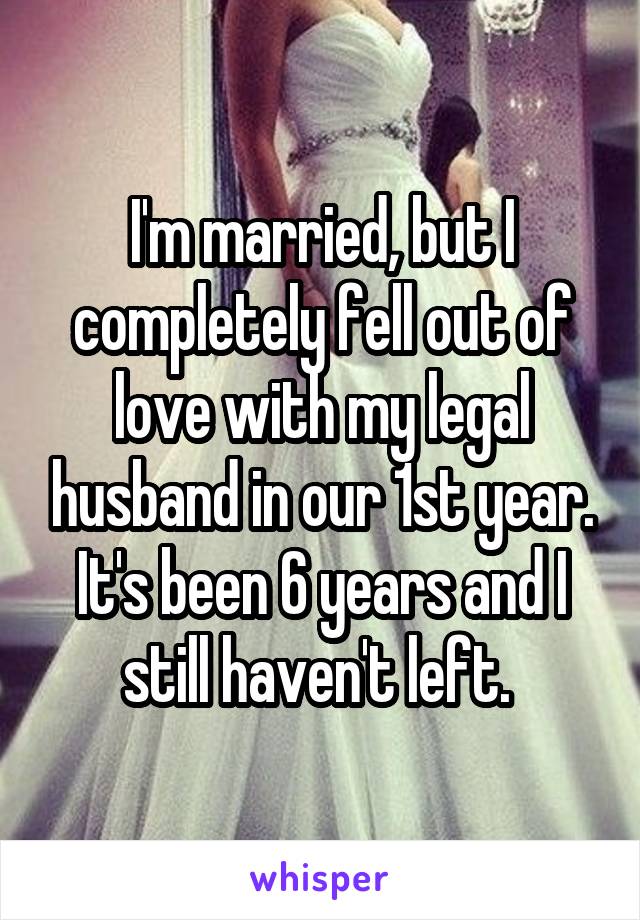 I'm married, but I completely fell out of love with my legal husband in our 1st year. It's been 6 years and I still haven't left. 