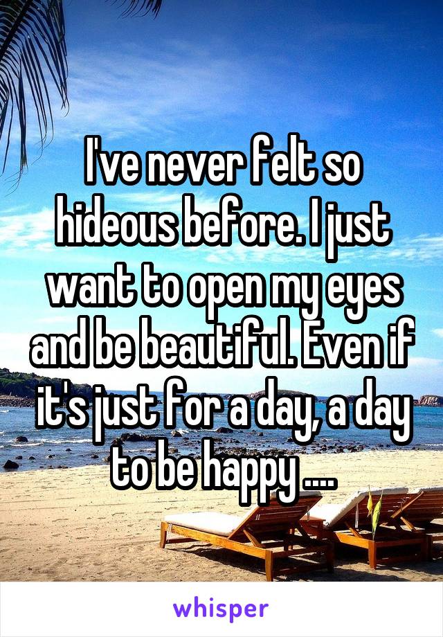 I've never felt so hideous before. I just want to open my eyes and be beautiful. Even if it's just for a day, a day to be happy ....