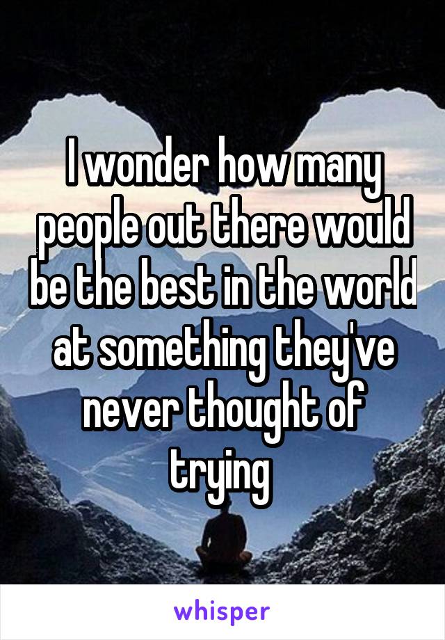 I wonder how many people out there would be the best in the world at something they've never thought of trying 