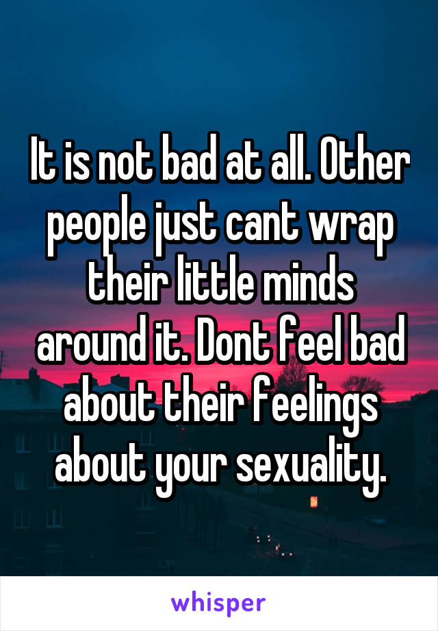 It is not bad at all. Other people just cant wrap their little minds around it. Dont feel bad about their feelings about your sexuality.