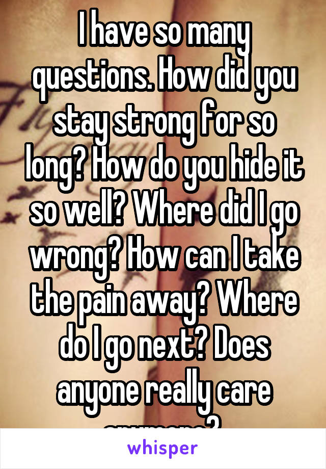 I have so many questions. How did you stay strong for so long? How do you hide it so well? Where did I go wrong? How can I take the pain away? Where do I go next? Does anyone really care anymore? 