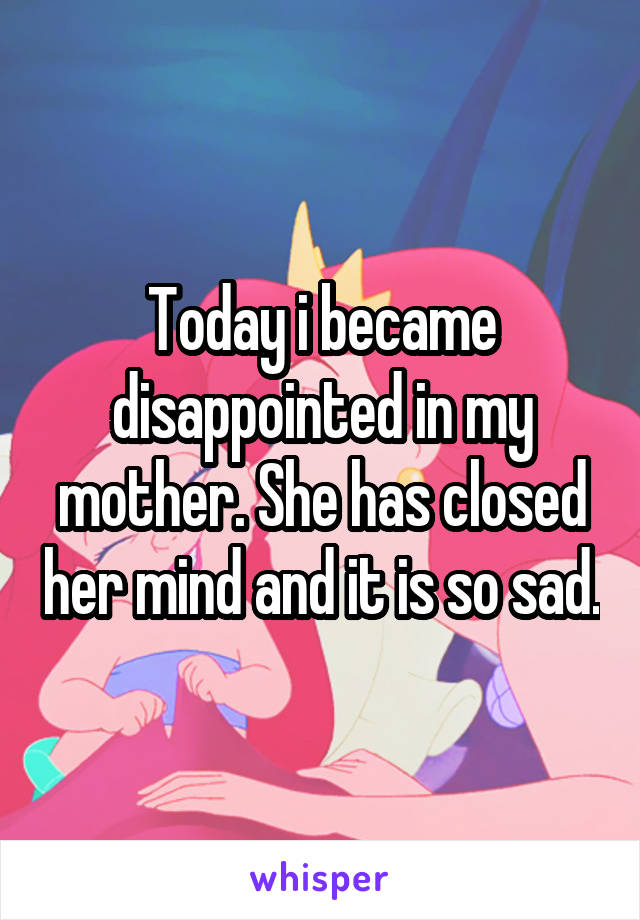 Today i became disappointed in my mother. She has closed her mind and it is so sad.