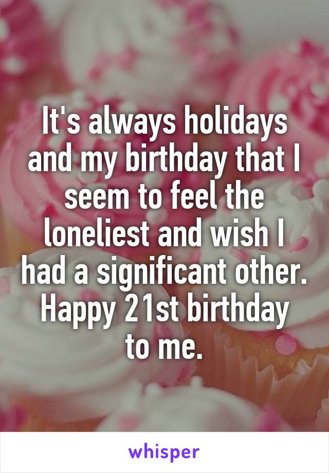 It's always holidays and my birthday that I seem to feel the loneliest and wish I had a significant other.
Happy 21st birthday to me.