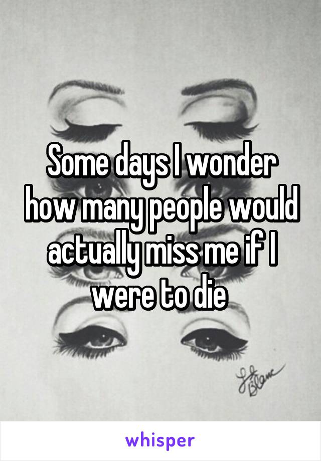 Some days I wonder how many people would actually miss me if I were to die 