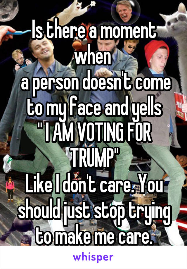 Is there a moment when 
 a person doesn't come to my face and yells
" I AM VOTING FOR TRUMP"
Like I don't care. You should just stop trying to make me care.