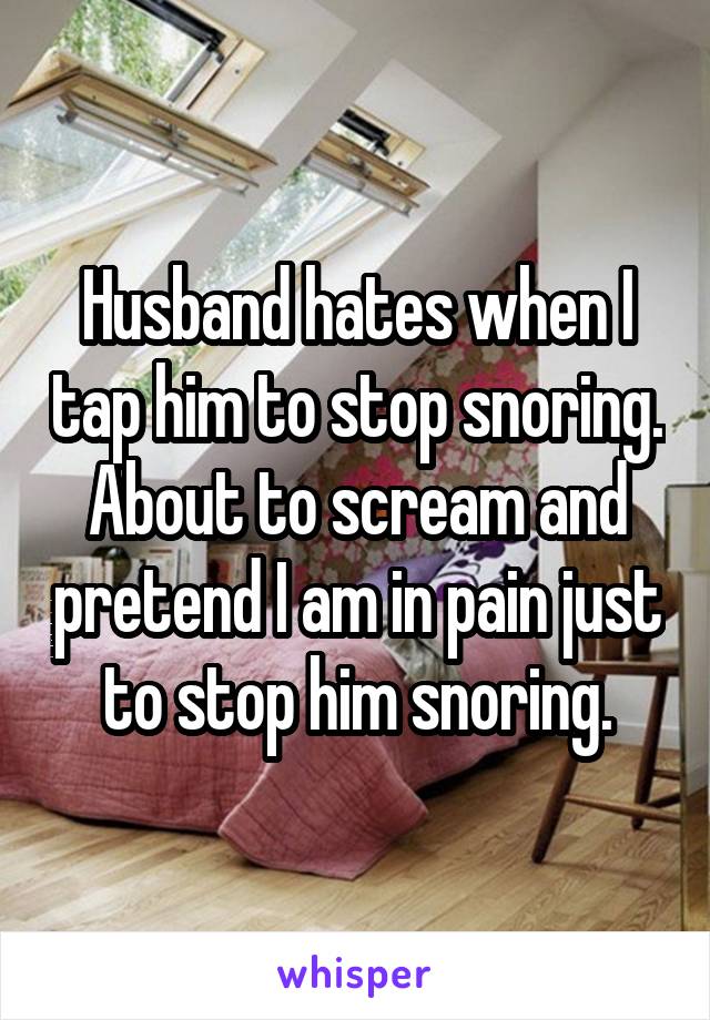 Husband hates when I tap him to stop snoring. About to scream and pretend I am in pain just to stop him snoring.