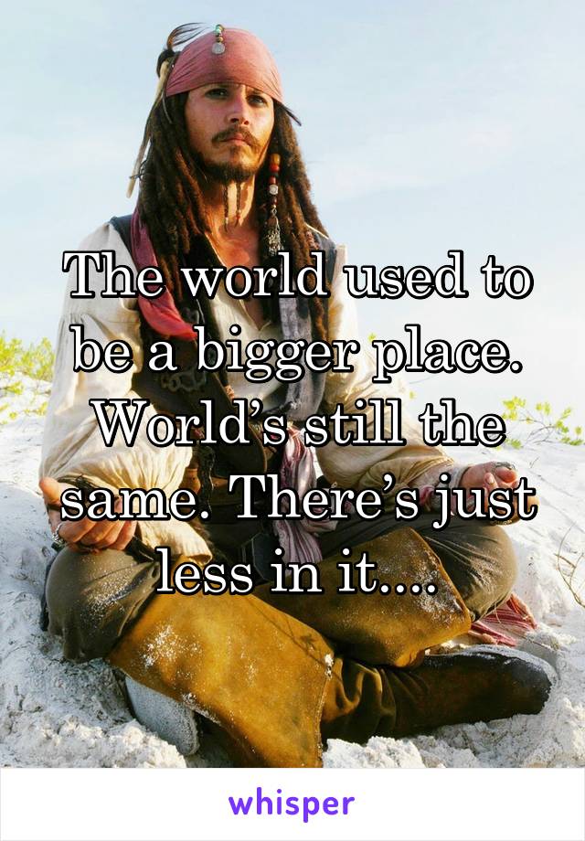 The world used to be a bigger place.
World’s still the same. There’s just less in it....